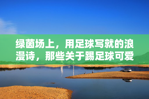 绿茵场上，用足球写就的浪漫诗，那些关于踢足球可爱情头的甜蜜瞬间，绿茵上的足球浪漫诗，那些踢球里的甜蜜爱情瞬间