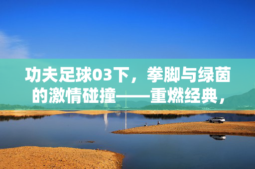功夫足球03下，拳脚与绿茵的激情碰撞——重燃经典，再战巅峰