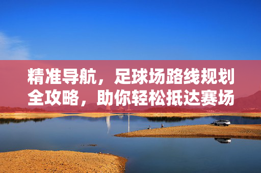 精准导航，足球场路线规划全攻略，助你轻松抵达赛场，精准导航，足球场路线规划全攻略，助你轻松抵达赛场