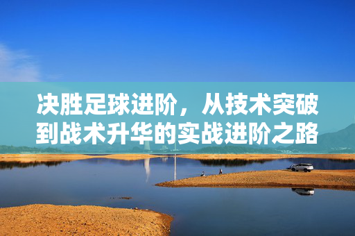 决胜足球进阶，从技术突破到战术升华的实战进阶之路，决胜足球进阶，从技术突破到战术升华的实战进阶之路