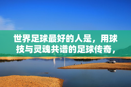 世界足球最好的人是,用球技与灵魂共谱的足球传奇,世界足球最好的人,用球技与灵魂共谱的足球传奇
