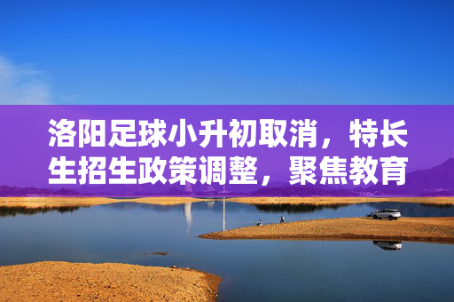 洛阳足球小升初取消，特长生招生政策调整，聚焦教育均衡与素质发展，洛阳足球小升初取消，特长生招生政策调整，聚焦教育均衡与素质发展