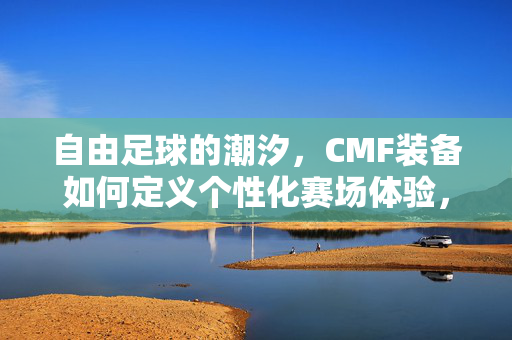 自由足球的潮汐，CMF装备如何定义个性化赛场体验，自由足球的潮汐，CMF装备如何定义个性化赛场体验
