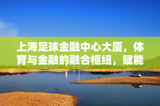 上海足球金融中心大厦，体育与金融的融合枢纽，赋能中国足球产业升级的新地标