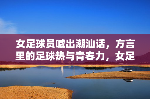 女足球员喊出潮汕话，方言里的足球热与青春力，女足球员喊出潮汕话，方言里的足球热与青春力