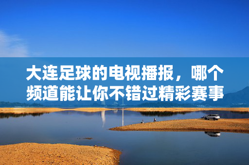 大连足球的电视播报，哪个频道能让你不错过精彩赛事？——球迷必看的大连足球直播指南，大连足球的电视播报，哪个频道能让你不错过精彩赛事？——球迷必看的大连足球直播指南