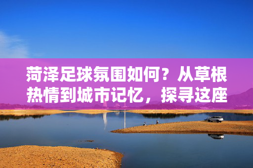 菏泽足球氛围如何？从草根热情到城市记忆，探寻这座城市的绿茵温度，菏泽足球氛围如何？从草根热情到城市记忆，探寻这座城市的绿茵温度