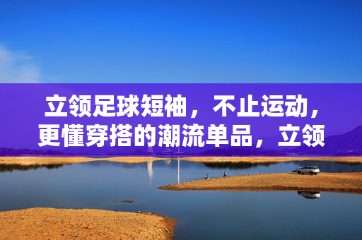 立领足球短袖，不止运动，更懂穿搭的潮流单品，立领足球短袖，不止运动，更懂穿搭的潮流单品