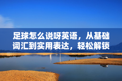 足球怎么说呀英语，从基础词汇到实用表达，轻松解锁足球英语，从基础词汇到实用表达，轻松解锁足球英语，足球怎么说呀