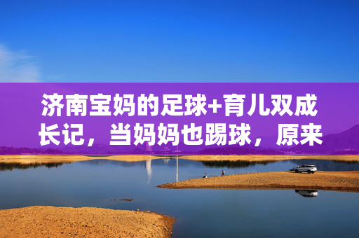 济南宝妈的足球+育儿双成长记，当妈妈也踢球，原来生活可以这么酷！