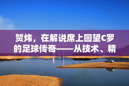 贺炜，在解说席上回望C罗的足球传奇——从技术、精神到时代印记的深度评述，贺炜解说席回望，C罗足球传奇的技术、精神与时代印记深度评述