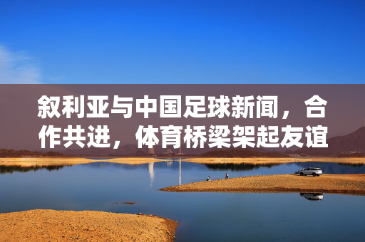 叙利亚与中国足球新闻，合作共进，体育桥梁架起友谊之桥