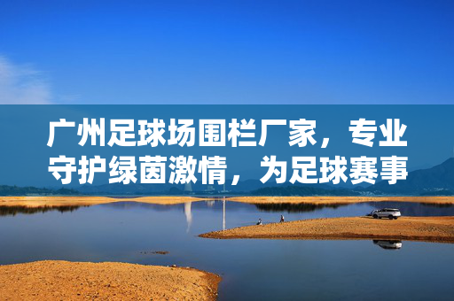 广州足球场围栏厂家，专业守护绿茵激情，为足球赛事提供安全与美观的围护解决方案，广州足球场围栏厂家，专业守护绿茵激情，为足球赛事提供安全与美观的围护解决方案