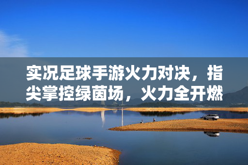 实况足球手游火力对决，指尖掌控绿茵场，火力全开燃爆足球热情，实况足球手游火力对决，指尖掌控绿茵场，火力全开燃爆足球热情