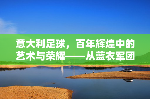 意大利足球，百年辉煌中的艺术与荣耀——从蓝衣军团到意甲豪门的经典传奇