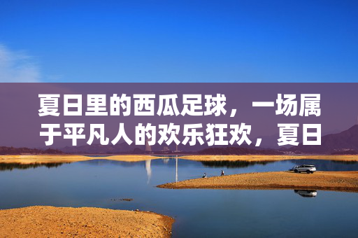 夏日里的西瓜足球，一场属于平凡人的欢乐狂欢，夏日里的西瓜足球，一场属于平凡人的欢乐狂欢