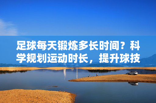 足球每天锻炼多长时间？科学规划运动时长，提升球技与健康，足球每天锻炼多长时间？科学规划运动时长，提升球技与健康