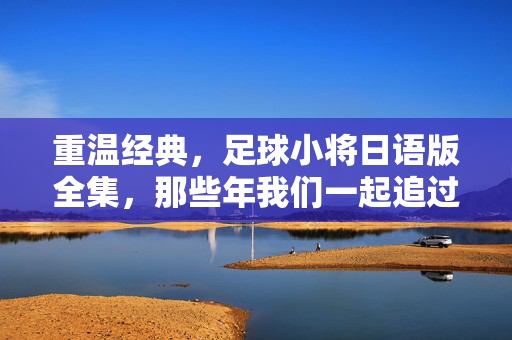 重温经典，足球小将日语版全集，那些年我们一起追过的足球梦，重温经典，足球小将日语版全集，那些年我们一起追过的足球梦
