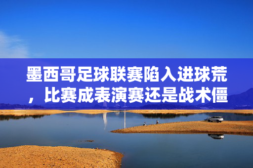 墨西哥足球联赛陷入进球荒，比赛成表演赛还是战术僵局？墨西哥足球联赛进球荒，比赛是表演赛还是战术僵局？