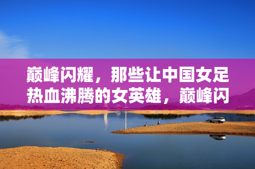 巅峰闪耀，那些让中国女足热血沸腾的女英雄，巅峰闪耀，那些让中国女足热血沸腾的女英雄