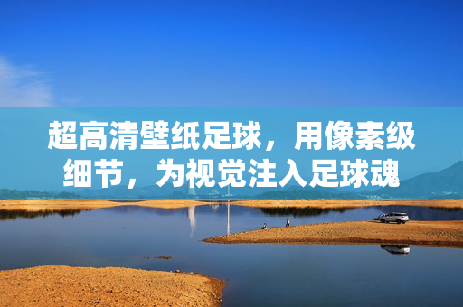 超高清壁纸足球，用像素级细节，为视觉注入足球魂