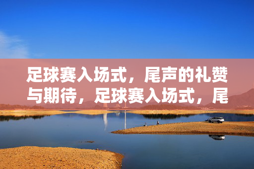 足球赛入场式，尾声的礼赞与期待，足球赛入场式，尾声的礼赞与期待