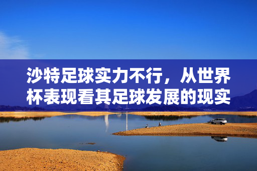 沙特足球实力不行，从世界杯表现看其足球发展的现实困境与深层原因分析，沙特足球实力与发展的现实困境，从世界杯表现看其深层原因分析