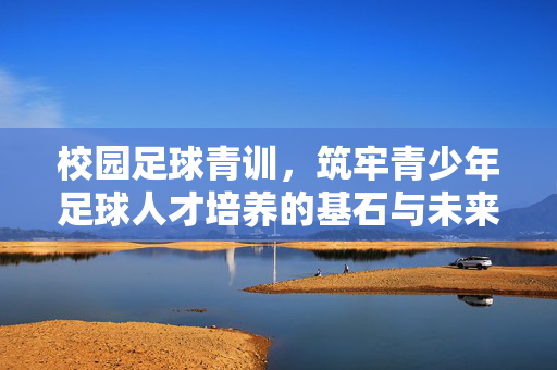 校园足球青训，筑牢青少年足球人才培养的基石与未来，校园足球青训，筑牢青少年足球人才培养的基石与未来