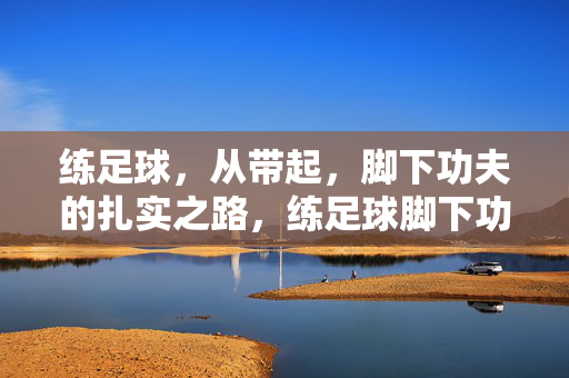 练足球，从带起，脚下功夫的扎实之路，练足球脚下功夫，从带球开始扎实练