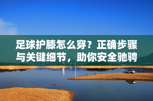 足球护膝怎么穿？正确步骤与关键细节，助你安全驰骋赛场，足球护膝怎么穿？正确步骤与关键细节，助你安全驰骋赛场