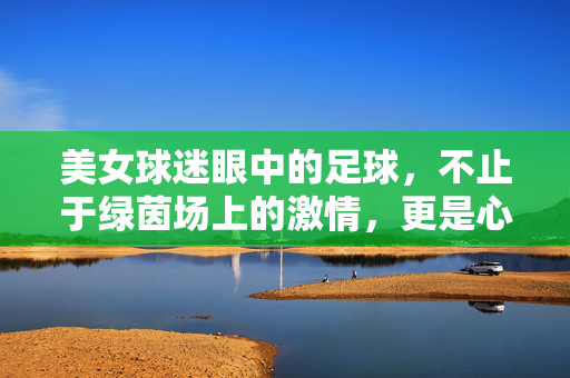 美女球迷眼中的足球，不止于绿茵场上的激情，更是心跳与共鸣的盛宴