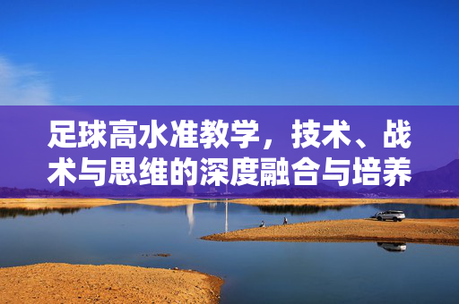 足球高水准教学，技术、战术与思维的深度融合与培养路径，足球高水准教学，技术、战术与思维的深度融合培养路径