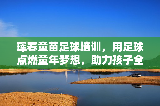 珲春童苗足球培训，用足球点燃童年梦想，助力孩子全面发展