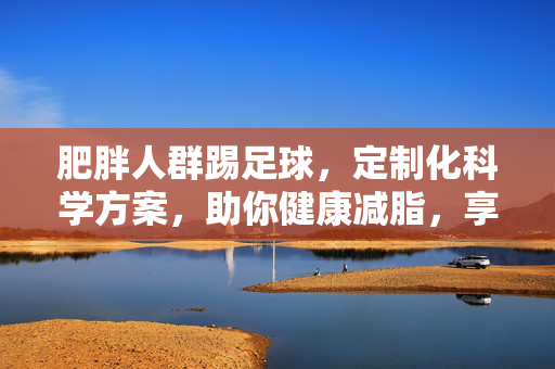 肥胖人群踢足球,定制化科学方案,助你健康减脂,享受运动乐趣