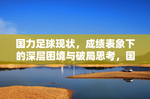 国力足球现状,成绩表象下的深层困境与破局思考,国力足球现状,成绩表象下的深层困境与破局思考