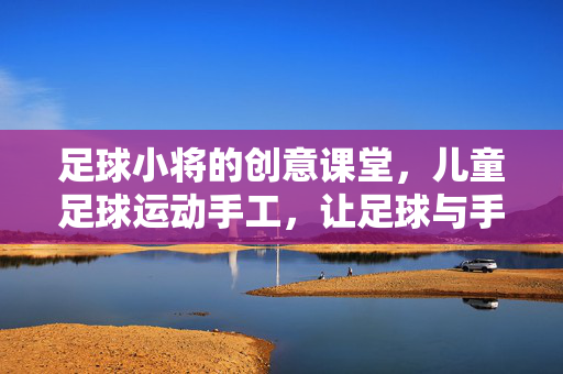 足球小将的创意课堂，儿童足球运动手工，让足球与手工碰撞出趣味火花，足球小将创意课堂，儿童足球运动手工，让足球与手工碰撞出趣味火花