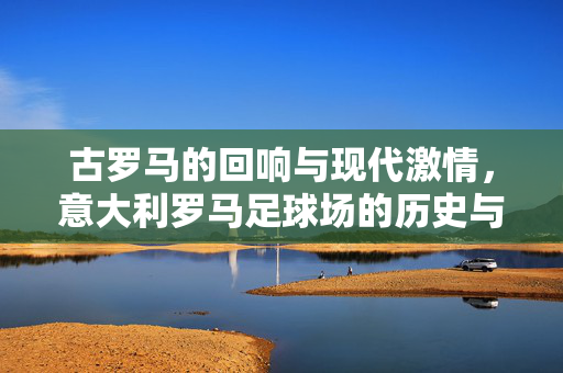 古罗马的回响与现代激情，意大利罗马足球场的历史与魅力，古罗马的回响与现代激情，意大利罗马足球场的历史与魅力