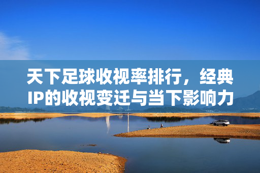 天下足球收视率排行，经典IP的收视变迁与当下影响力剖析