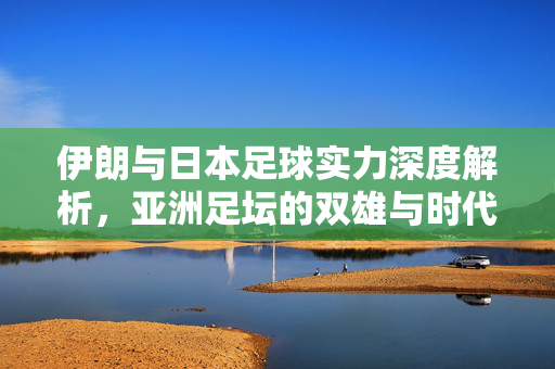 伊朗与日本足球实力深度解析，亚洲足坛的双雄与时代变迁下的竞争格局，伊朗与日本足球实力深度解析，亚洲足坛双雄的竞争格局与时代变迁