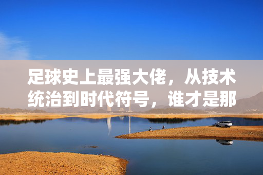 足球史上最强大佬，从技术统治到时代符号，谁才是那个无可争议的传奇？足球史上最强大佬，从技术统治到时代符号，谁才是那个无可争议的传奇？
