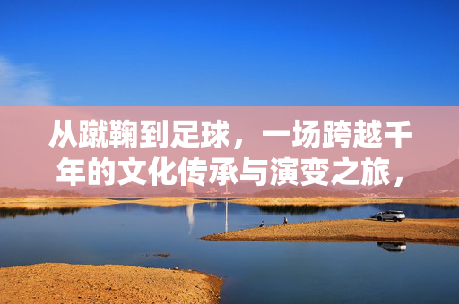 从蹴鞠到足球，一场跨越千年的文化传承与演变之旅，从蹴鞠到足球，一场跨越千年的文化传承与演变之旅
