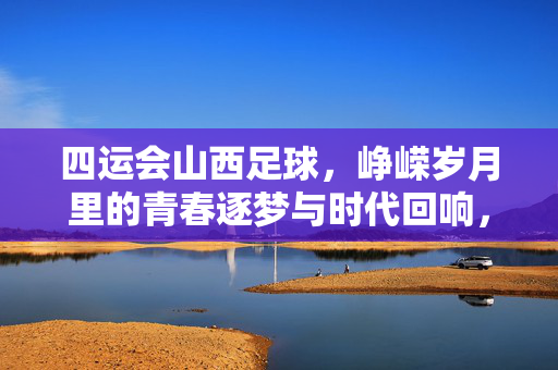 四运会山西足球，峥嵘岁月里的青春逐梦与时代回响，四运会山西足球，峥嵘岁月里的青春逐梦与时代回响