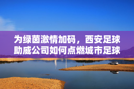 为绿茵激情加码,西安足球助威公司如何点燃城市足球热,为绿茵激情加码,西安足球助威公司如何点燃城市足球热