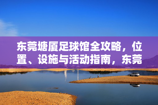 东莞塘厦足球馆全攻略，位置、设施与活动指南，东莞塘厦足球馆全攻略，位置、设施与活动指南