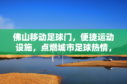 佛山移动足球门，便捷运动设施，点燃城市足球热情，佛山移动足球门，便捷运动设施，点燃城市足球热情