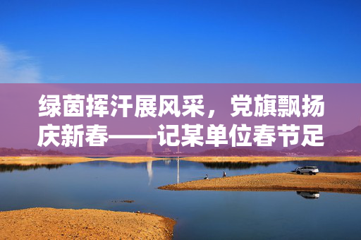 绿茵挥汗展风采，党旗飘扬庆新春——记某单位春节足球赛党日活动，绿茵挥汗展风采，党旗飘扬庆新春——记某单位春节足球赛党日活动