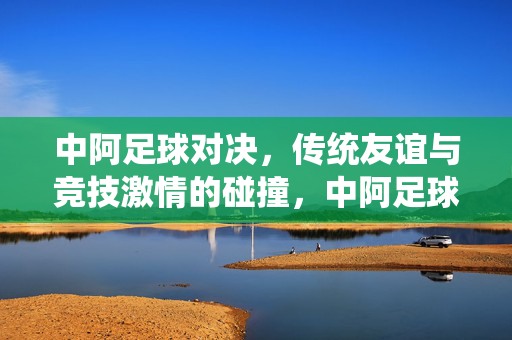 中阿足球对决，传统友谊与竞技激情的碰撞，中阿足球对决，传统友谊与竞技激情的碰撞