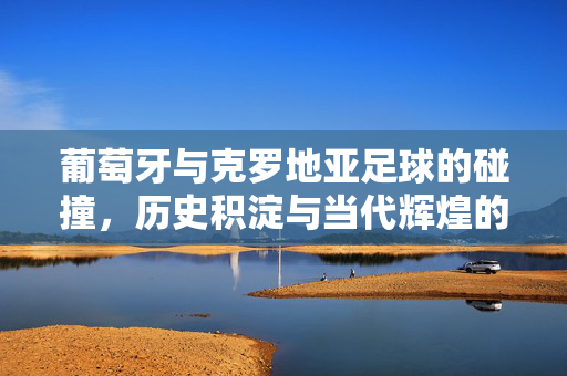 葡萄牙与克罗地亚足球的碰撞，历史积淀与当代辉煌的交汇，葡萄牙与克罗地亚足球的碰撞，历史积淀与当代辉煌的交汇