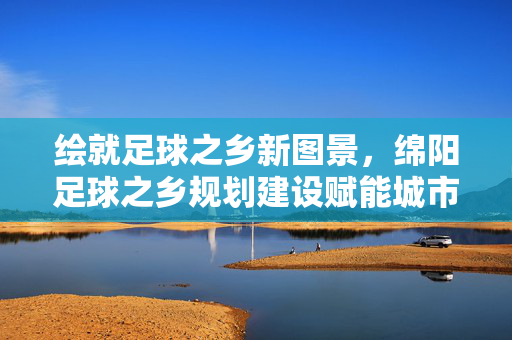 绘就足球之乡新图景，绵阳足球之乡规划建设赋能城市体育发展，绘就足球之乡新图景，绵阳足球之乡规划建设赋能城市体育发展