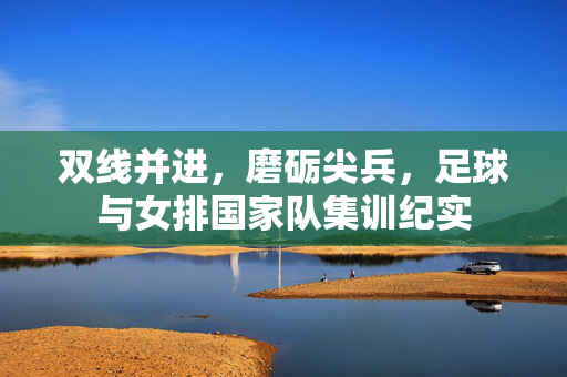 双线并进，磨砺尖兵，足球与女排国家队集训纪实